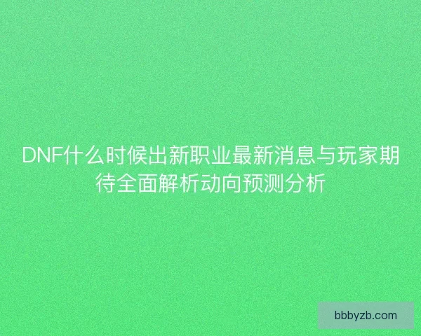 DNF什么时候出新职业最新消息与玩家期待全面解析动向预测分析