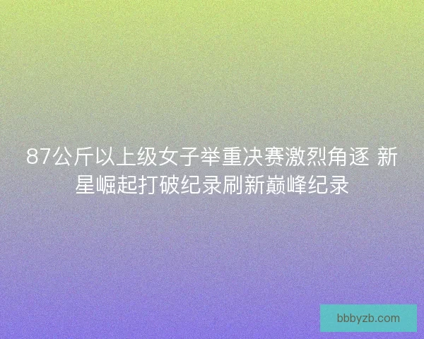 87公斤以上级女子举重决赛激烈角逐 新星崛起打破纪录刷新巅峰纪录