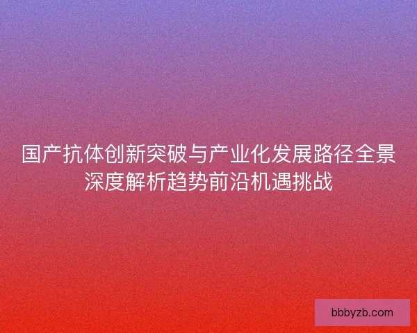 国产抗体创新突破与产业化发展路径全景深度解析趋势前沿机遇挑战