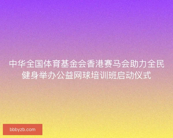 中华全国体育基金会香港赛马会助力全民健身举办公益网球培训班启动仪式