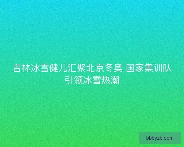 吉林冰雪健儿汇聚北京冬奥 国家集训队引领冰雪热潮
