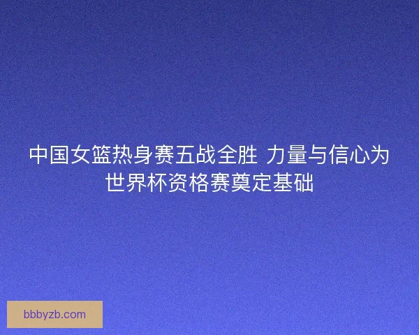 中国女篮热身赛五战全胜 力量与信心为世界杯资格赛奠定基础