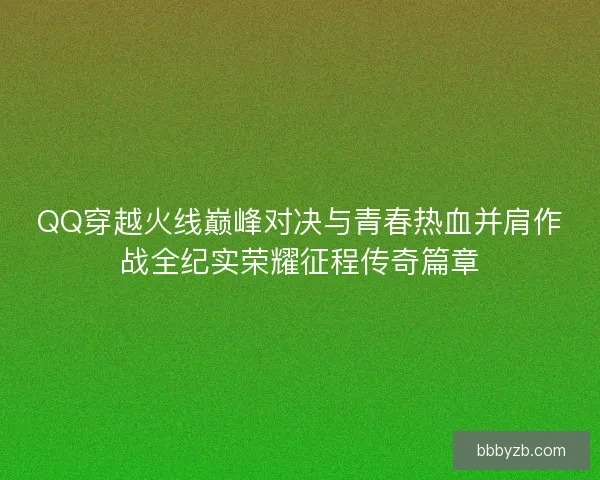 QQ穿越火线巅峰对决与青春热血并肩作战全纪实荣耀征程传奇篇章