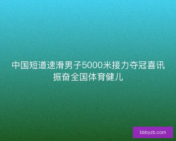 中国短道速滑男子5000米接力夺冠喜讯振奋全国体育健儿