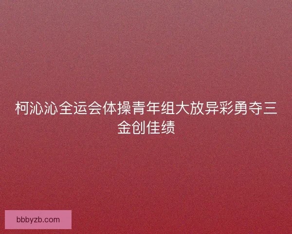 柯沁沁全运会体操青年组大放异彩勇夺三金创佳绩